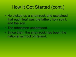 How It Got Started (cont.) He picked up a shamrock and explained that each leaf was the father, holy spirit, and the son. The tribesmen understood.  Since then, the shamrock has been the national symbol of Ireland. 