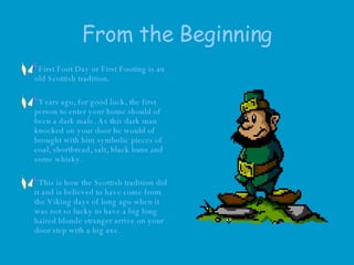 From the Beginning First Foot Day or First Footing is an old Scottish tradition.  Years ago, for good luck, the first person to enter your home should of been a dark male. As this dark man knocked on your door he would of brought with him symbolic pieces of coal, shortbread, salt, black buns and some whisky.  This is how the Scottish tradition did it and is believed to have come from the Viking days of long ago when it was not so lucky to have a big long haired blonde stranger arrive on your door step with a big axe.  