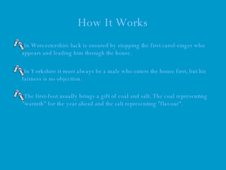 How It Works In Worcestershire luck is ensured by stopping the first carol-singer who appears and leading him through the house.  In Yorkshire it must always be a male who enters the house first, but his fairness is no objection.  The first-foot usually brings a gift of coal and salt. The coal representing "warmth" for the year ahead and the salt representing "flavour".  
