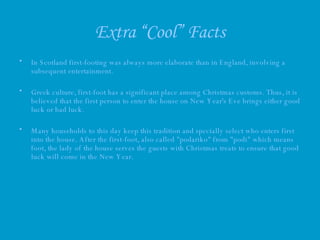 Extra “Cool” Facts In Scotland first-footing was always more elaborate than in England, involving a subsequent entertainment.  Greek culture, first-foot has a significant place among Christmas customs. Thus, it is believed that the first person to enter the house on New Year's Eve brings either good luck or bad luck.  Many households to this day keep this tradition and specially select who enters first into the house. After the first-foot, also called "podariko" from "podi" which means foot, the lady of the house serves the guests with Christmas treats to ensure that good luck will come in the New Year.  