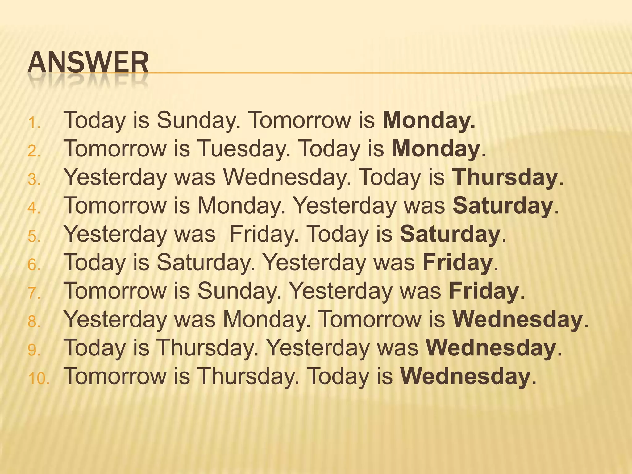 ANSWER
1. Today is Sunday. Tomorrow is Monday.
2. Tomorrow is Tuesday. Today is Monday.
3. Yesterday was Wednesday. Today is Thursday.
4. Tomorrow is Monday. Yesterday was Saturday.
5. Yesterday was Friday. Today is Saturday.
6. Today is Saturday. Yesterday was Friday.
7. Tomorrow is Sunday. Yesterday was Friday.
8. Yesterday was Monday. Tomorrow is Wednesday.
9. Today is Thursday. Yesterday was Wednesday.
10. Tomorrow is Thursday. Today is Wednesday.
 