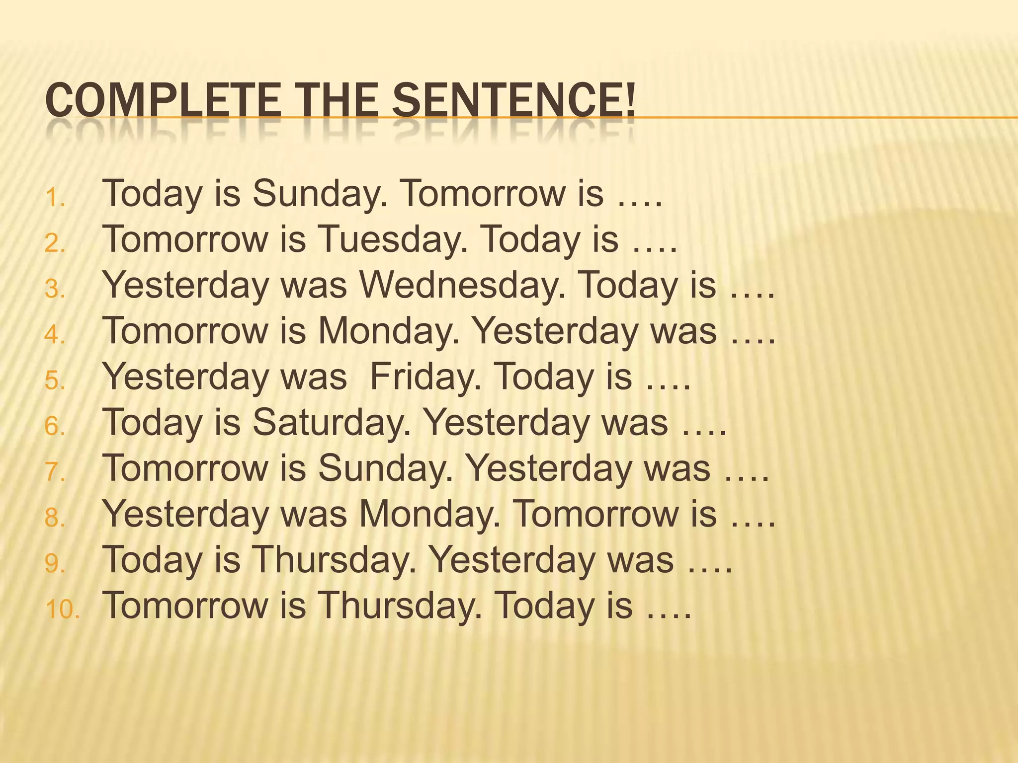COMPLETE THE SENTENCE!
1. Today is Sunday. Tomorrow is ….
2. Tomorrow is Tuesday. Today is ….
3. Yesterday was Wednesday. Today is ….
4. Tomorrow is Monday. Yesterday was ….
5. Yesterday was Friday. Today is ….
6. Today is Saturday. Yesterday was ….
7. Tomorrow is Sunday. Yesterday was ….
8. Yesterday was Monday. Tomorrow is ….
9. Today is Thursday. Yesterday was ….
10. Tomorrow is Thursday. Today is ….
 