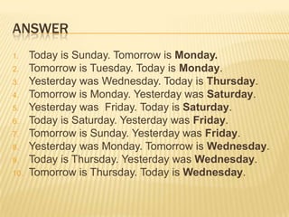 ANSWER
1. Today is Sunday. Tomorrow is Monday.
2. Tomorrow is Tuesday. Today is Monday.
3. Yesterday was Wednesday. Today is Thursday.
4. Tomorrow is Monday. Yesterday was Saturday.
5. Yesterday was Friday. Today is Saturday.
6. Today is Saturday. Yesterday was Friday.
7. Tomorrow is Sunday. Yesterday was Friday.
8. Yesterday was Monday. Tomorrow is Wednesday.
9. Today is Thursday. Yesterday was Wednesday.
10. Tomorrow is Thursday. Today is Wednesday.
 