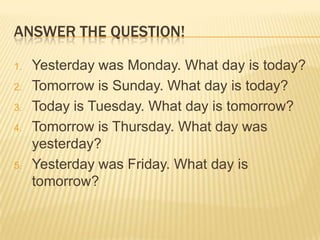 ANSWER THE QUESTION!
1. Yesterday was Monday. What day is today?
2. Tomorrow is Sunday. What day is today?
3. Today is Tuesday. What day is tomorrow?
4. Tomorrow is Thursday. What day was
yesterday?
5. Yesterday was Friday. What day is
tomorrow?
 