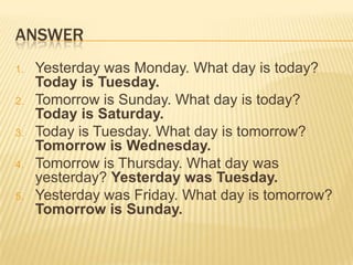 ANSWER
1. Yesterday was Monday. What day is today?
Today is Tuesday.
2. Tomorrow is Sunday. What day is today?
Today is Saturday.
3. Today is Tuesday. What day is tomorrow?
Tomorrow is Wednesday.
4. Tomorrow is Thursday. What day was
yesterday? Yesterday was Tuesday.
5. Yesterday was Friday. What day is tomorrow?
Tomorrow is Sunday.
 