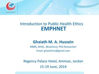 Introduction to Public Health Ethics 
EMPHNET 
Ghaiath M. A. Hussein 
MBBS, MHSc. (Bioethics), PhD Researcher 
Email: ghaiathme@gmail.com 
Regency Palace Hotel, Amman, Jordan 
15-19 June, 2014 
 