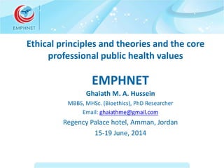Ethical principles and theories and the core 
professional public health values 
EMPHNET 
Ghaiath M. A. Hussein 
MBBS, MHSc. (Bioethics), PhD Researcher 
Email: ghaiathme@gmail.com 
Regency Palace hotel, Amman, Jordan 
15-19 June, 2014 
 