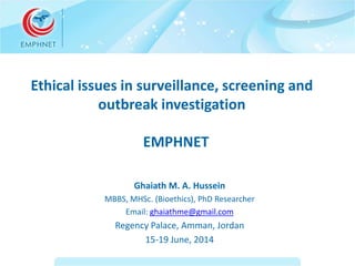 Ethical issues in surveillance, screening and 
outbreak investigation 
EMPHNET 
Ghaiath M. A. Hussein 
MBBS, MHSc. (Bioethics), PhD Researcher 
Email: ghaiathme@gmail.com 
Regency Palace, Amman, Jordan 
15-19 June, 2014 
 