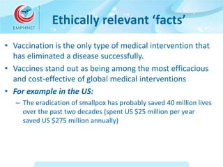 Ethically relevant ‘facts’ 
• Vaccination is the only type of medical intervention that 
has eliminated a disease successf...