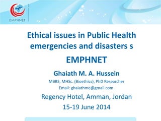Ethical issues in Public Health 
emergencies and disasters s 
EMPHNET 
Ghaiath M. A. Hussein 
MBBS, MHSc. (Bioethics), PhD Researcher 
Email: ghaiathme@gmail.com 
Regency Hotel, Amman, Jordan 
15-19 June 2014 
 