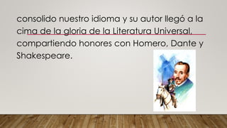 consolido nuestro idioma y su autor llegó a la
cima de la gloria de la Literatura Universal,
compartiendo honores con Homero, Dante y
Shakespeare.
 
