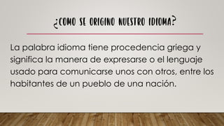 La palabra idioma tiene procedencia griega y
significa la manera de expresarse o el lenguaje
usado para comunicarse unos con otros, entre los
habitantes de un pueblo de una nación.
 