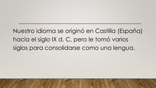 Nuestro idioma se originó en Castilla (España)
hacia el siglo IX d. C, pero le tomó varios
siglos para consolidarse como una lengua.
 