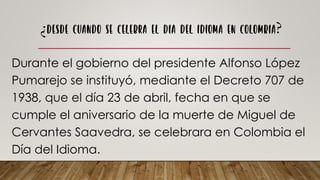 Durante el gobierno del presidente Alfonso López
Pumarejo se instituyó, mediante el Decreto 707 de
1938, que el día 23 de abril, fecha en que se
cumple el aniversario de la muerte de Miguel de
Cervantes Saavedra, se celebrara en Colombia el
Día del Idioma.
 
