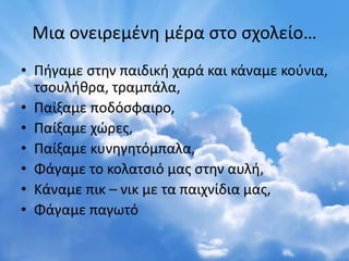 Μια ονειρεμένη μέρα στο σχολείο…
• Πήγαμε στην παιδική χαρά και κάναμε κούνια,
τσουλήθρα, τραμπάλα,
• Παίξαμε ποδόσφαιρο,
• Παίξαμε χώρες,
• Παίξαμε κυνηγητόμπαλα,
• Φάγαμε το κολατσιό μας στην αυλή,
• Κάναμε πικ – νικ με τα παιχνίδια μας,
• Φάγαμε παγωτό
 