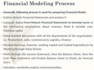 Financial Modeling Process
– Generally following process is used for preparing Financial Model.
– Gather Historic Financial Statements and analyze it
– Compute Ratios from Historic Financial Statements to develop some of
the mechanical assumptions about revenue, fixed & variable cost,
Working capital
– Need detailed discussions with all the departments of the organization.
i.e. Productions, sales, Commercial & Logistics, Finance
– Develop Revenue, Expense, working capital and Capital Expenditures by
Working through Value Drivers
– Work through the Income Statement, then the Balance Sheet, then the
Cash Flow Statement and Finalize Balance sheet to Check, for forecast
years.
– Valuation, sensitivity analysis and presentation.
 