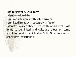 Tips for Profit & Loss items
•Identify value driver
•Link variable items with value drivers
•Link fixed items with cost growth factor
•Identify Balance sheet items with which Profit loss
items to be linked and calculate those on same
sheet. Interest to be linked to Debt, Other income on
short term investments
 