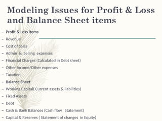 Modeling Issues for Profit & Loss
and Balance Sheet items
– Profit & Loss items
– Revenue
– Cost of Sales
– Admin & Selling expenses
– Financial Charges (Calculated in Debt sheet)
– Other Income/Other expenses
– Taxation
– Balance Sheet
– Working Capital( Current assets & liabilities)
– Fixed Assets
– Debt
– Cash & Bank Balances (Cash flow Statement)
– Capital & Reserves ( Statement of changes in Equity)
 