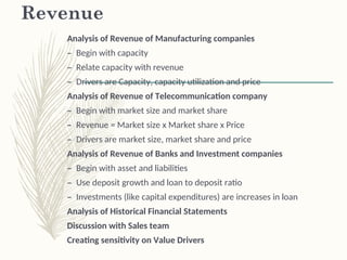 Revenue
Analysis of Revenue of Manufacturing companies
– Begin with capacity
– Relate capacity with revenue
– Drivers are Capacity, capacity utilization and price
Analysis of Revenue of Telecommunication company
– Begin with market size and market share
– Revenue = Market size x Market share x Price
– Drivers are market size, market share and price
Analysis of Revenue of Banks and Investment companies
– Begin with asset and liabilities
– Use deposit growth and loan to deposit ratio
– Investments (like capital expenditures) are increases in loan
Analysis of Historical Financial Statements
Discussion with Sales team
Creating sensitivity on Value Drivers
 