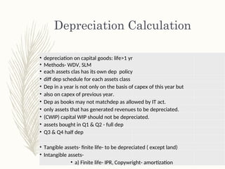 Depreciation Calculation
• depreciation on capital goods: life>1 yr
• Methods- WDV, SLM
• each assets clas has its own dep policy
• diff dep schedule for each assets class
• Dep in a year is not only on the basis of capex of this year but
• also on capex of previous year.
• Dep as books may not matchdep as allowed by IT act.
• only assets that has generated revenues to be depreciated.
• (CWIP) capital WIP should not be depreciated.
• assets bought in Q1 & Q2 - full dep
• Q3 & Q4 half dep
• Tangible assets- finite life- to be depreciated ( except land)
• Intangible assets-
• a) Finite life- IPR, Copywright- amortization
 