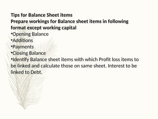 Tips for Balance Sheet items
Prepare workings for Balance sheet items in following
format except working capital
•Opening Balance
•Additions
•Payments
•Closing Balance
•Identify Balance sheet items with which Profit loss items to
be linked and calculate those on same sheet. Interest to be
linked to Debt.
 