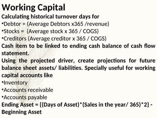 Working Capital
Calculating historical turnover days for
•Debtor = (Average Debtors x365 /revenue)
•Stocks = (Average stock x 365 / COGS)
•Creditors (Average creditor x 365 / COGS)
Cash item to be linked to ending cash balance of cash flow
statement.
Using the projected driver, create projections for future
balance sheet assets/ liabilities. Specially useful for working
capital accounts like
•Inventory
•Accounts receivable
•Accounts payable
Ending Asset = {(Days of Asset)*(Sales in the year/ 365)*2} -
Beginning Asset
 