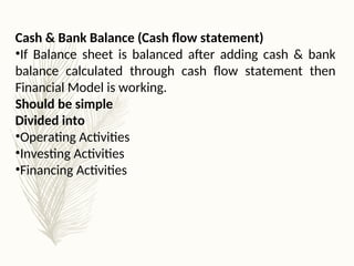 Cash & Bank Balance (Cash flow statement)
•If Balance sheet is balanced after adding cash & bank
balance calculated through cash flow statement then
Financial Model is working.
Should be simple
Divided into
•Operating Activities
•Investing Activities
•Financing Activities
 