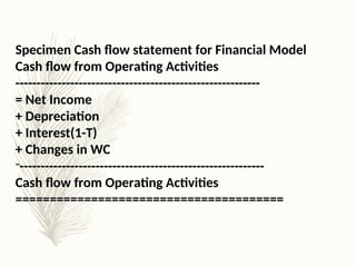 Specimen Cash flow statement for Financial Model
Cash flow from Operating Activities
----------------------------------------------------------
= Net Income
+ Depreciation
+ Interest(1-T)
+ Changes in WC
-----------------------------------------------------------
Cash flow from Operating Activities
=======================================
 