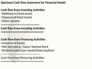 Specimen Cash flow statement for Financial Model
Cash flow from Investing Activities
-Additions in Fixed assets
+Disposal of Fixed Assets
+Other Income
-----------------------------------------
Cash flow from Investing Activities
============================
Cash flow from Financing Activities
+Issuance of Equity
+Net borrowing / loans/ Interest Recd
-Dividend paid/Loan repaid/Share buyback
------------------------------------------
Cash flow from Financing Activities
============================
 