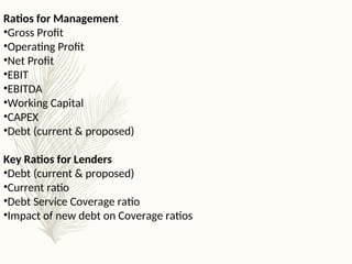 Ratios for Management
•Gross Profit
•Operating Profit
•Net Profit
•EBIT
•EBITDA
•Working Capital
•CAPEX
•Debt (current & proposed)
Key Ratios for Lenders
•Debt (current & proposed)
•Current ratio
•Debt Service Coverage ratio
•Impact of new debt on Coverage ratios
 