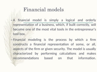 Financial models
– A financial model is simply a logical and orderly
representation of a business, which, if built correctly, will
become one of the most vital tools in the entrepreneur’s
tool box.
– Financial modeling is the process by which a firm
constructs a financial representation of some, or all,
aspects of the firm or given security. The model is usually
characterized by performing calculations and makes
recommendations based on that information.
 