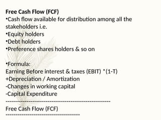 Free Cash Flow (FCF)
•Cash flow available for distribution among all the
stakeholders i.e.
•Equity holders
•Debt holders
•Preference shares holders & so on
•Formula:
Earning Before interest & taxes (EBIT) *(1-T)
+Depreciation / Amortization
-Changes in working capital
-Capital Expenditure
-------------------------------------------------------
Free Cash Flow (FCF)
=====================================
 