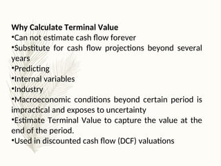 Why Calculate Terminal Value
•Can not estimate cash flow forever
•Substitute for cash flow projections beyond several
years
•Predicting
•Internal variables
•Industry
•Macroeconomic conditions beyond certain period is
impractical and exposes to uncertainty
•Estimate Terminal Value to capture the value at the
end of the period.
•Used in discounted cash flow (DCF) valuations
 