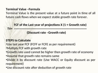Terminal Value –Formula
Terminal Value is the present value at a future point in time of all
future cash flows when we expect stable growth rate forever.
FCF of the Last year of projections X (1 + Growth rate)
TV= -------------------------------------------------------------------------
(Discount rate –Growth rate)
STEPS to Calculate
•Use last year FCF (FCFF or FCFE as per requirement)
•Multiply FCF with growth rate
•Growth rate used cannot be higher then growth rate of economy
•Assume that growth rate remains same
•Divide it by discount rate (Use WACC or Equity discount as per
requirement)
•Use discount rate after deduction of growth rate
 