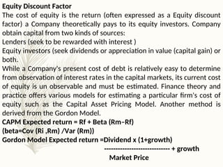 Equity Discount Factor
The cost of equity is the return (often expressed as a Equity discount
factor) a Company theoretically pays to its equity investors. Company
obtain capital from two kinds of sources:
Lenders (seek to be rewarded with interest )
Equity investors (seek dividends or appreciation in value (capital gain) or
both.
While a Company's present cost of debt is relatively easy to determine
from observation of interest rates in the capital markets, its current cost
of equity is un observable and must be estimated. Finance theory and
practice offers various models for estimating a particular firm's cost of
equity such as the Capital Asset Pricing Model. Another method is
derived from the Gordon Model.
CAPM Expected return = Rf + Beta (Rm–Rf)
(beta=Cov (Ri ,Rm) /Var (Rm))
Gordon Model Expected return =Dividend x (1+growth)
----------------------------- + growth
Market Price
 