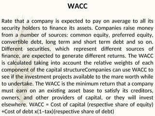 WACC
Rate that a company is expected to pay on average to all its
security holders to finance its assets. Companies raise money
from a number of sources: common equity, preferred equity,
convertible debt, long term and short term debt and so on.
Different securities, which represent different sources of
finance, are expected to generate different returns. The WACC
is calculated taking into account the relative weights of each
component of the capital structureCompanies can use WACC to
see if the investment projects available to the mare worth while
to undertake. The WACC is the minimum return that a company
must earn on an existing asset base to satisfy its creditors,
owners, and other providers of capital, or they will invest
elsewhere. WACC = Cost of capital (respective share of equity)
+Cost of debt x(1–tax)(respective share of debt)
 