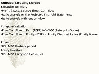 Output of Modeling Exercise
Executive Summary
•Profit & Loss, Balance Sheet, Cash flow
•Ratio analysis on the Projected Financial Statements
•Ratio analysis with lenders view
Company Valuation
•Free Cash flow to Firm (FCFF) to WACC (Enterprise Value)
•Free Cash flow to Equity (FCFE) to Equity Discount Factor (Equity Value)
Project
•IRR, NPV, Payback period
Equity Investors
•IRR, NPV, Entry and Exit values
 