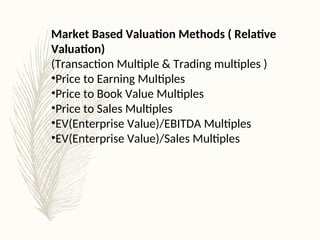 Market Based Valuation Methods ( Relative
Valuation)
(Transaction Multiple & Trading multiples )
•Price to Earning Multiples
•Price to Book Value Multiples
•Price to Sales Multiples
•EV(Enterprise Value)/EBITDA Multiples
•EV(Enterprise Value)/Sales Multiples
 