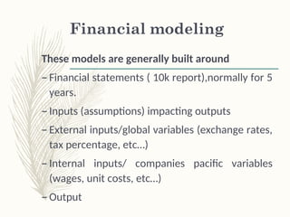 Financial modeling
These models are generally built around
– Financial statements ( 10k report),normally for 5
years.
– Inputs (assumptions) impacting outputs
– External inputs/global variables (exchange rates,
tax percentage, etc…)
– Internal inputs/ companies pacific variables
(wages, unit costs, etc…)
– Output
 
