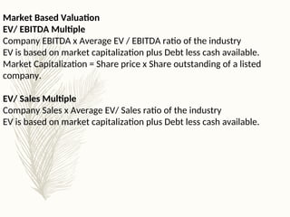 Market Based Valuation
EV/ EBITDA Multiple
Company EBITDA x Average EV / EBITDA ratio of the industry
EV is based on market capitalization plus Debt less cash available.
Market Capitalization = Share price x Share outstanding of a listed
company.
EV/ Sales Multiple
Company Sales x Average EV/ Sales ratio of the industry
EV is based on market capitalization plus Debt less cash available.
 