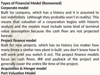 Types of Financial Model (Renowned)
Corporate model
Built for company, which has a history and it is assumed to
last indefinitely (although they probably won’t in reality). This
means that valuation of a corporation begins with historic
analysis and the models must include some kind of terminal
value assumption because the cash flow are not projected
forever.
Project finance model
Built for new projects, which has no history (no matter how
many times a similar new plant is built, you don’t know how it
will work until you switch it on). The project finance models
focus on cash flows, IRR and payback of the project and
generally cover the entire life time of the project.
Acquisition & Merger model
Part Valuation Model
 