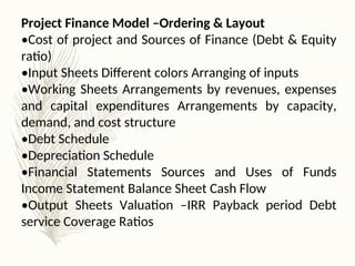Project Finance Model –Ordering & Layout
•Cost of project and Sources of Finance (Debt & Equity
ratio)
•Input Sheets Different colors Arranging of inputs
•Working Sheets Arrangements by revenues, expenses
and capital expenditures Arrangements by capacity,
demand, and cost structure
•Debt Schedule
•Depreciation Schedule
•Financial Statements Sources and Uses of Funds
Income Statement Balance Sheet Cash Flow
•Output Sheets Valuation –IRR Payback period Debt
service Coverage Ratios
 