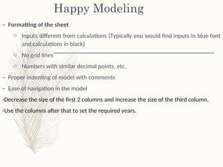 Happy Modeling
– Formatting of the sheet
o Inputs different from calculations (Typically you would find inputs in blue font
and calculations in black)
o No grid lines
o Numbers with similar decimal points, etc.
– Proper indenting of model with comments
– Ease of navigation in the model
-Decrease the size of the first 2 columns and increase the size of the third column.
-Use the columns after that to set the required years.
 