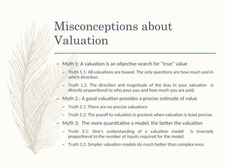 Misconceptions about
Valuation
– Myth 1: A valuation is an objective search for “true” value
– Truth 1.1: All valuations are biased. The only questions are how much and in
which direction.
– Truth 1.2: The direction and magnitude of the bias in your valuation is
directly proportional to who pays you and how much you are paid.
– Myth 2.: A good valuation provides a precise estimate of value
– Truth 2.1: There are no precise valuations
– Truth 2.2: The payoff to valuation is greatest when valuation is least precise.
– Myth 3: The more quantitative a model, the better the valuation
– Truth 3.1: One’s understanding of a valuation model is inversely
proportional to the number of inputs required for the model.
– Truth 3.2: Simpler valuation models do much better than complex ones.
 
