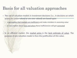 Basis for all valuation approaches
– The use of valuation models in investment decisions (i.e., in decisions on which
assets are under valued or are over valued) are based upon
– a perception that markets are inefficient and make mistakes in assessing value
– an assumption about how and when these inefficiencies will get corrected
– In an efficient market, the market price is the best estimate of value. The
purpose of any valuation model is then the justification of this value.
 
