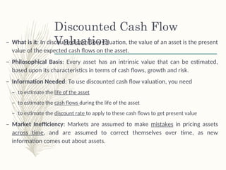 Discounted Cash Flow
Valuation
– What is it: In discounted cash flow valuation, the value of an asset is the present
value of the expected cash flows on the asset.
– Philosophical Basis: Every asset has an intrinsic value that can be estimated,
based upon its characteristics in terms of cash flows, growth and risk.
– Information Needed: To use discounted cash flow valuation, you need
– to estimate the life of the asset
– to estimate the cash flows during the life of the asset
– to estimate the discount rate to apply to these cash flows to get present value
– Market Inefficiency: Markets are assumed to make mistakes in pricing assets
across time, and are assumed to correct themselves over time, as new
information comes out about assets.
 