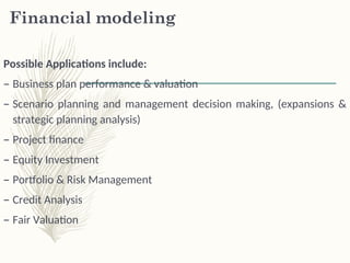 Financial modeling
Possible Applications include:
– Business plan performance & valuation
– Scenario planning and management decision making, (expansions &
strategic planning analysis)
– Project finance
– Equity Investment
– Portfolio & Risk Management
– Credit Analysis
– Fair Valuation
 