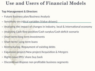 Use and Users of Financial Models
Top Management & Directors
– Future Business plan/Business Analysis
– Sensitivity on critical variables (Value drivers)
– Analyzing the impact of changes in industry, local & international economy
– Analyzing Cash flow position/Cash surplus/Cash deficit scenario
– Short term/long term Investments
– Short term/ Long term loans
– Restructuring /Repayment of existing debts
– Expansion project/New project/Acquisition & Mergers
– Rights issue/IPO/ share buy back
– Discontinue/dispose non profitable business segments
 