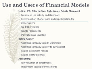 Use and Users of Financial Models
Listing, IPO, Offer for Sale, Right issues, Private Placement
– Purpose of the activity and its impact
– Determination of offer price and its justification for
– Underwriters
– Pre-IPO investors
– Private Placements
– IPO/right issue investors
Rating Agency
– Analyzing company's credit worthiness
– Analyzing company's ability to pay its debt
– Issuing instrument ratings
– Issuing entity's ratings
Accounting
– Fair Valuation of Investments
– Impairment testing of Investments
 