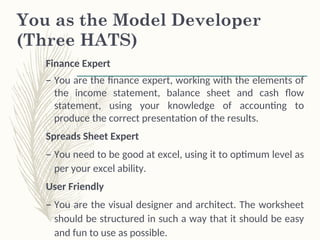 You as the Model Developer
(Three HATS)
Finance Expert
– You are the finance expert, working with the elements of
the income statement, balance sheet and cash flow
statement, using your knowledge of accounting to
produce the correct presentation of the results.
Spreads Sheet Expert
– You need to be good at excel, using it to optimum level as
per your excel ability.
User Friendly
– You are the visual designer and architect. The worksheet
should be structured in such a way that it should be easy
and fun to use as possible.
 